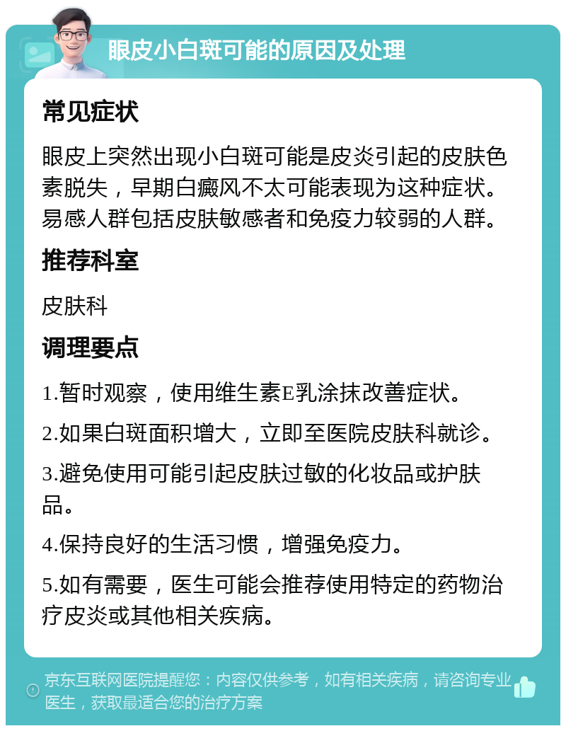 眼皮小白斑可能的原因及处理 常见症状 眼皮上突然出现小白斑可能是皮炎引起的皮肤色素脱失，早期白癜风不太可能表现为这种症状。易感人群包括皮肤敏感者和免疫力较弱的人群。 推荐科室 皮肤科 调理要点 1.暂时观察，使用维生素E乳涂抹改善症状。 2.如果白斑面积增大，立即至医院皮肤科就诊。 3.避免使用可能引起皮肤过敏的化妆品或护肤品。 4.保持良好的生活习惯，增强免疫力。 5.如有需要，医生可能会推荐使用特定的药物治疗皮炎或其他相关疾病。