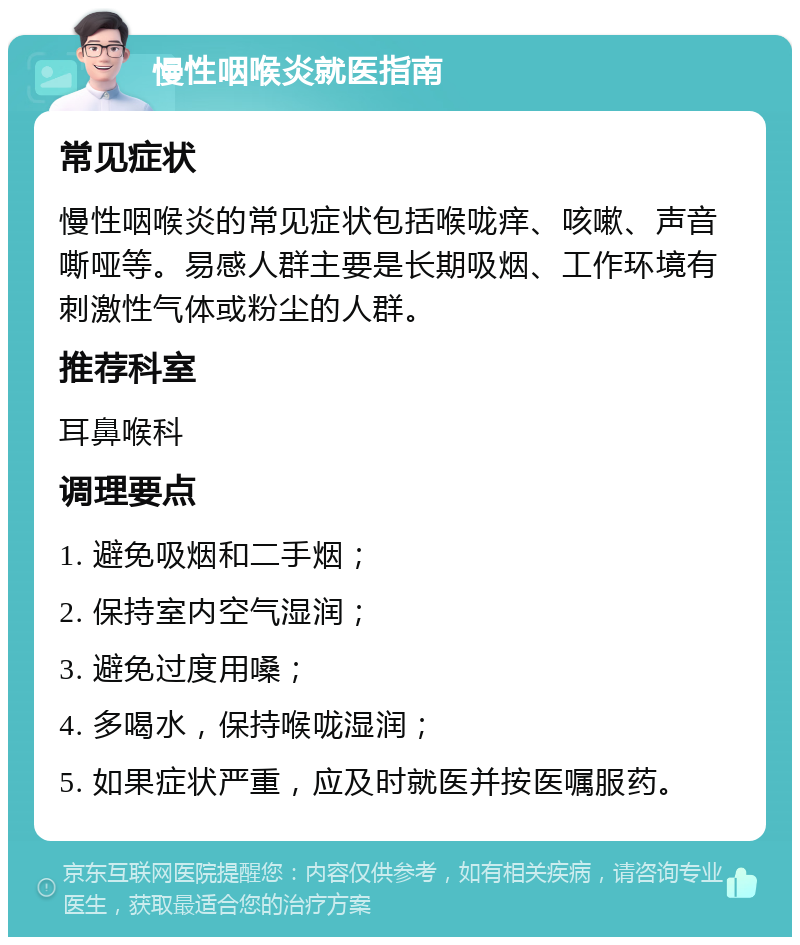 慢性咽喉炎就医指南 常见症状 慢性咽喉炎的常见症状包括喉咙痒、咳嗽、声音嘶哑等。易感人群主要是长期吸烟、工作环境有刺激性气体或粉尘的人群。 推荐科室 耳鼻喉科 调理要点 1. 避免吸烟和二手烟； 2. 保持室内空气湿润； 3. 避免过度用嗓； 4. 多喝水，保持喉咙湿润； 5. 如果症状严重，应及时就医并按医嘱服药。