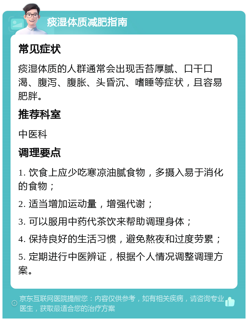 痰湿体质减肥指南 常见症状 痰湿体质的人群通常会出现舌苔厚腻、口干口渴、腹泻、腹胀、头昏沉、嗜睡等症状，且容易肥胖。 推荐科室 中医科 调理要点 1. 饮食上应少吃寒凉油腻食物，多摄入易于消化的食物； 2. 适当增加运动量，增强代谢； 3. 可以服用中药代茶饮来帮助调理身体； 4. 保持良好的生活习惯，避免熬夜和过度劳累； 5. 定期进行中医辨证，根据个人情况调整调理方案。