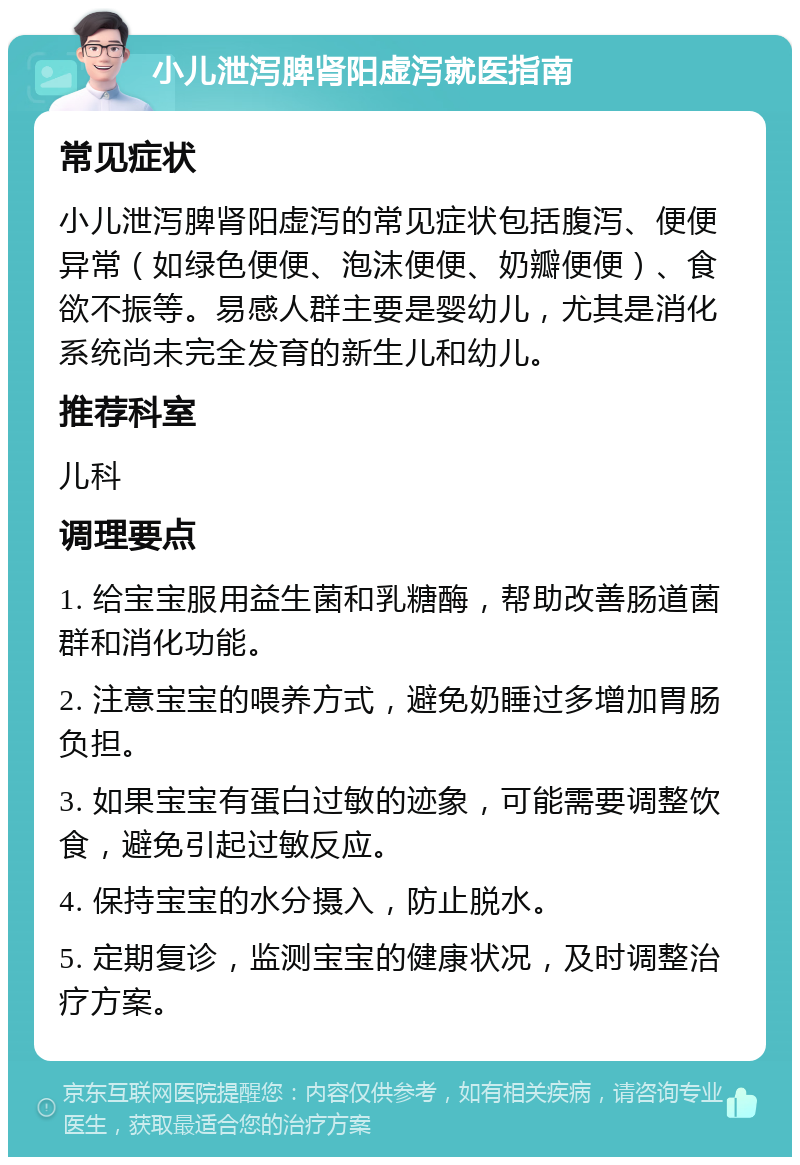 小儿泄泻脾肾阳虚泻就医指南 常见症状 小儿泄泻脾肾阳虚泻的常见症状包括腹泻、便便异常（如绿色便便、泡沫便便、奶瓣便便）、食欲不振等。易感人群主要是婴幼儿，尤其是消化系统尚未完全发育的新生儿和幼儿。 推荐科室 儿科 调理要点 1. 给宝宝服用益生菌和乳糖酶，帮助改善肠道菌群和消化功能。 2. 注意宝宝的喂养方式，避免奶睡过多增加胃肠负担。 3. 如果宝宝有蛋白过敏的迹象，可能需要调整饮食，避免引起过敏反应。 4. 保持宝宝的水分摄入，防止脱水。 5. 定期复诊，监测宝宝的健康状况，及时调整治疗方案。