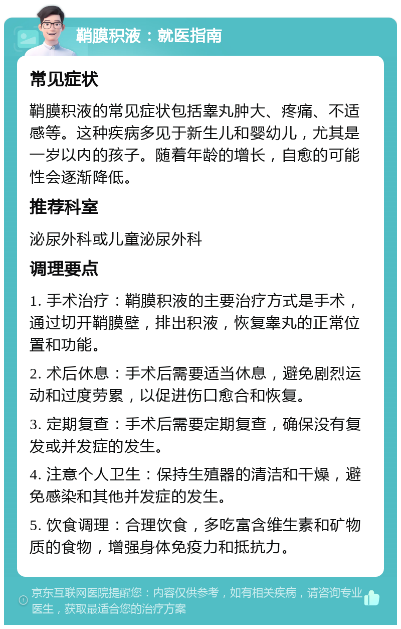 鞘膜积液：就医指南 常见症状 鞘膜积液的常见症状包括睾丸肿大、疼痛、不适感等。这种疾病多见于新生儿和婴幼儿，尤其是一岁以内的孩子。随着年龄的增长，自愈的可能性会逐渐降低。 推荐科室 泌尿外科或儿童泌尿外科 调理要点 1. 手术治疗：鞘膜积液的主要治疗方式是手术，通过切开鞘膜壁，排出积液，恢复睾丸的正常位置和功能。 2. 术后休息：手术后需要适当休息，避免剧烈运动和过度劳累，以促进伤口愈合和恢复。 3. 定期复查：手术后需要定期复查，确保没有复发或并发症的发生。 4. 注意个人卫生：保持生殖器的清洁和干燥，避免感染和其他并发症的发生。 5. 饮食调理：合理饮食，多吃富含维生素和矿物质的食物，增强身体免疫力和抵抗力。