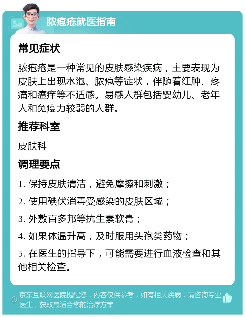 脓疱疮就医指南 常见症状 脓疱疮是一种常见的皮肤感染疾病，主要表现为皮肤上出现水泡、脓疱等症状，伴随着红肿、疼痛和瘙痒等不适感。易感人群包括婴幼儿、老年人和免疫力较弱的人群。 推荐科室 皮肤科 调理要点 1. 保持皮肤清洁，避免摩擦和刺激； 2. 使用碘伏消毒受感染的皮肤区域； 3. 外敷百多邦等抗生素软膏； 4. 如果体温升高，及时服用头孢类药物； 5. 在医生的指导下，可能需要进行血液检查和其他相关检查。