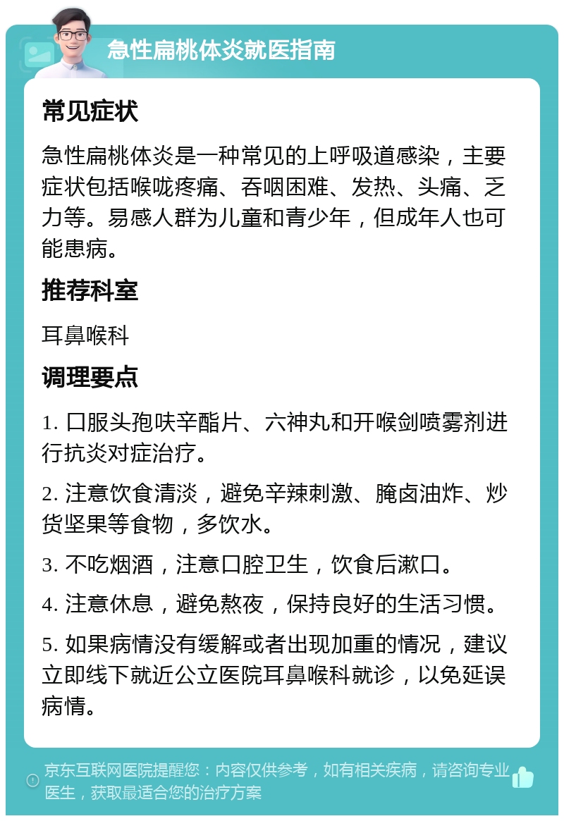 急性扁桃体炎就医指南 常见症状 急性扁桃体炎是一种常见的上呼吸道感染，主要症状包括喉咙疼痛、吞咽困难、发热、头痛、乏力等。易感人群为儿童和青少年，但成年人也可能患病。 推荐科室 耳鼻喉科 调理要点 1. 口服头孢呋辛酯片、六神丸和开喉剑喷雾剂进行抗炎对症治疗。 2. 注意饮食清淡，避免辛辣刺激、腌卤油炸、炒货坚果等食物，多饮水。 3. 不吃烟酒，注意口腔卫生，饮食后漱口。 4. 注意休息，避免熬夜，保持良好的生活习惯。 5. 如果病情没有缓解或者出现加重的情况，建议立即线下就近公立医院耳鼻喉科就诊，以免延误病情。