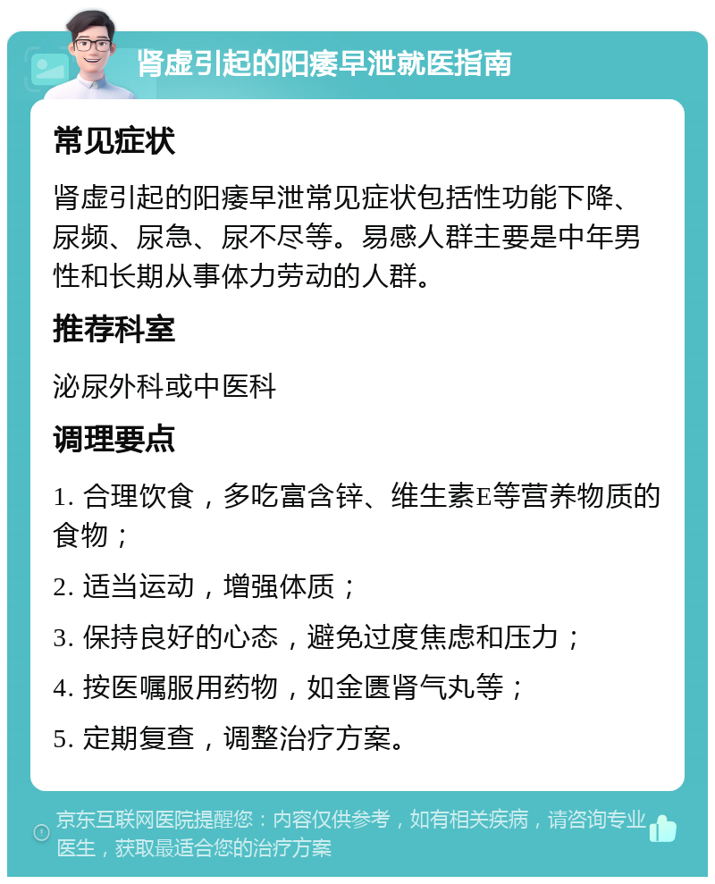 肾虚引起的阳痿早泄就医指南 常见症状 肾虚引起的阳痿早泄常见症状包括性功能下降、尿频、尿急、尿不尽等。易感人群主要是中年男性和长期从事体力劳动的人群。 推荐科室 泌尿外科或中医科 调理要点 1. 合理饮食，多吃富含锌、维生素E等营养物质的食物； 2. 适当运动，增强体质； 3. 保持良好的心态，避免过度焦虑和压力； 4. 按医嘱服用药物，如金匮肾气丸等； 5. 定期复查，调整治疗方案。