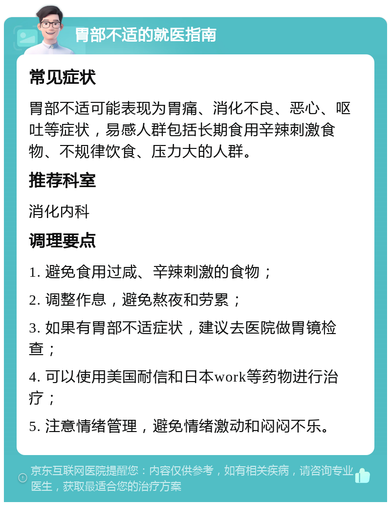 胃部不适的就医指南 常见症状 胃部不适可能表现为胃痛、消化不良、恶心、呕吐等症状，易感人群包括长期食用辛辣刺激食物、不规律饮食、压力大的人群。 推荐科室 消化内科 调理要点 1. 避免食用过咸、辛辣刺激的食物； 2. 调整作息，避免熬夜和劳累； 3. 如果有胃部不适症状，建议去医院做胃镜检查； 4. 可以使用美国耐信和日本work等药物进行治疗； 5. 注意情绪管理，避免情绪激动和闷闷不乐。