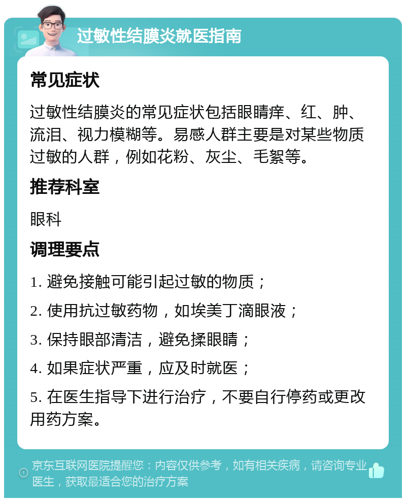 过敏性结膜炎就医指南 常见症状 过敏性结膜炎的常见症状包括眼睛痒、红、肿、流泪、视力模糊等。易感人群主要是对某些物质过敏的人群，例如花粉、灰尘、毛絮等。 推荐科室 眼科 调理要点 1. 避免接触可能引起过敏的物质； 2. 使用抗过敏药物，如埃美丁滴眼液； 3. 保持眼部清洁，避免揉眼睛； 4. 如果症状严重，应及时就医； 5. 在医生指导下进行治疗，不要自行停药或更改用药方案。