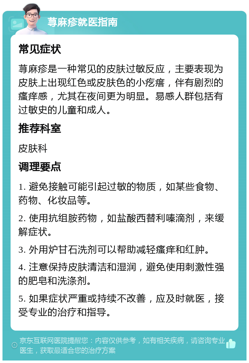 荨麻疹就医指南 常见症状 荨麻疹是一种常见的皮肤过敏反应，主要表现为皮肤上出现红色或皮肤色的小疙瘩，伴有剧烈的瘙痒感，尤其在夜间更为明显。易感人群包括有过敏史的儿童和成人。 推荐科室 皮肤科 调理要点 1. 避免接触可能引起过敏的物质，如某些食物、药物、化妆品等。 2. 使用抗组胺药物，如盐酸西替利嗪滴剂，来缓解症状。 3. 外用炉甘石洗剂可以帮助减轻瘙痒和红肿。 4. 注意保持皮肤清洁和湿润，避免使用刺激性强的肥皂和洗涤剂。 5. 如果症状严重或持续不改善，应及时就医，接受专业的治疗和指导。