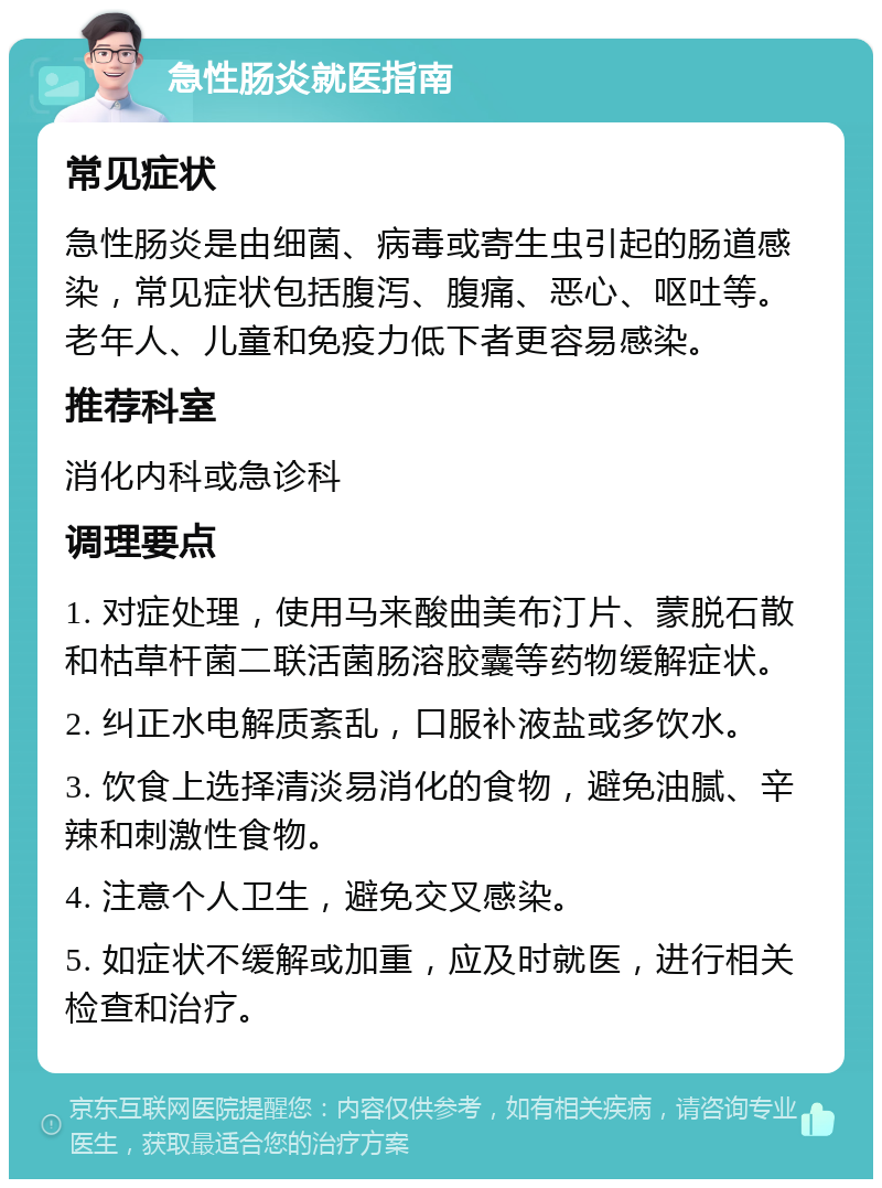 急性肠炎就医指南 常见症状 急性肠炎是由细菌、病毒或寄生虫引起的肠道感染，常见症状包括腹泻、腹痛、恶心、呕吐等。老年人、儿童和免疫力低下者更容易感染。 推荐科室 消化内科或急诊科 调理要点 1. 对症处理，使用马来酸曲美布汀片、蒙脱石散和枯草杆菌二联活菌肠溶胶囊等药物缓解症状。 2. 纠正水电解质紊乱，口服补液盐或多饮水。 3. 饮食上选择清淡易消化的食物，避免油腻、辛辣和刺激性食物。 4. 注意个人卫生，避免交叉感染。 5. 如症状不缓解或加重，应及时就医，进行相关检查和治疗。