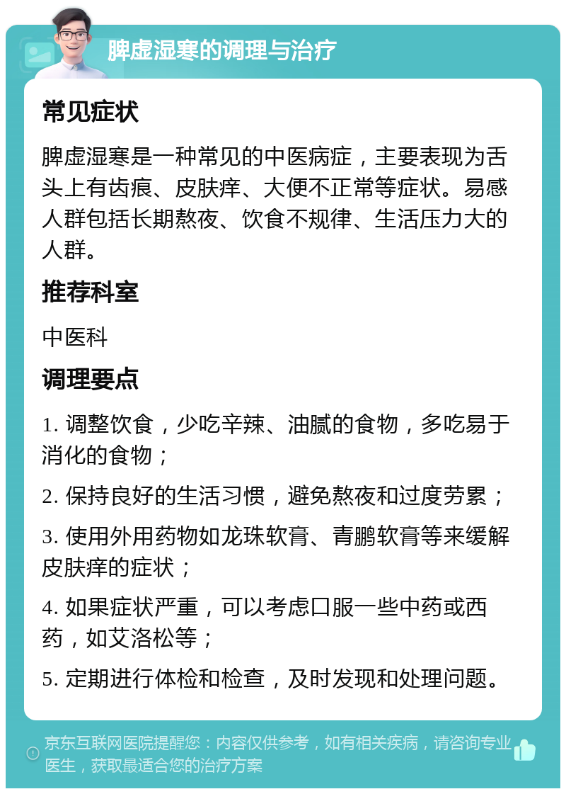 脾虚湿寒的调理与治疗 常见症状 脾虚湿寒是一种常见的中医病症，主要表现为舌头上有齿痕、皮肤痒、大便不正常等症状。易感人群包括长期熬夜、饮食不规律、生活压力大的人群。 推荐科室 中医科 调理要点 1. 调整饮食，少吃辛辣、油腻的食物，多吃易于消化的食物； 2. 保持良好的生活习惯，避免熬夜和过度劳累； 3. 使用外用药物如龙珠软膏、青鹏软膏等来缓解皮肤痒的症状； 4. 如果症状严重，可以考虑口服一些中药或西药，如艾洛松等； 5. 定期进行体检和检查，及时发现和处理问题。