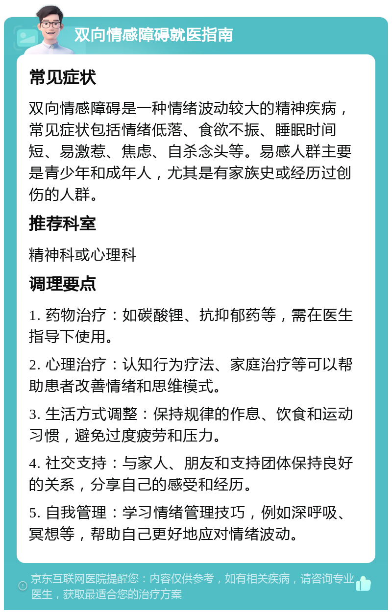 双向情感障碍就医指南 常见症状 双向情感障碍是一种情绪波动较大的精神疾病，常见症状包括情绪低落、食欲不振、睡眠时间短、易激惹、焦虑、自杀念头等。易感人群主要是青少年和成年人，尤其是有家族史或经历过创伤的人群。 推荐科室 精神科或心理科 调理要点 1. 药物治疗：如碳酸锂、抗抑郁药等，需在医生指导下使用。 2. 心理治疗：认知行为疗法、家庭治疗等可以帮助患者改善情绪和思维模式。 3. 生活方式调整：保持规律的作息、饮食和运动习惯，避免过度疲劳和压力。 4. 社交支持：与家人、朋友和支持团体保持良好的关系，分享自己的感受和经历。 5. 自我管理：学习情绪管理技巧，例如深呼吸、冥想等，帮助自己更好地应对情绪波动。