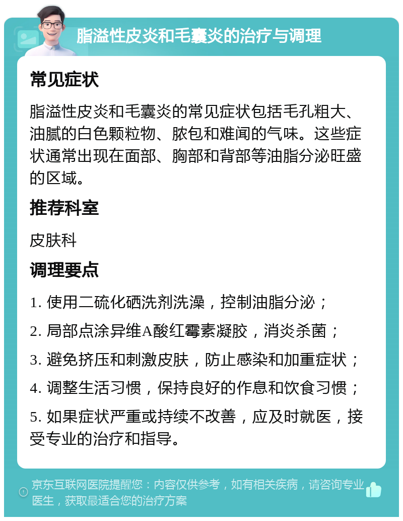 脂溢性皮炎和毛囊炎的治疗与调理 常见症状 脂溢性皮炎和毛囊炎的常见症状包括毛孔粗大、油腻的白色颗粒物、脓包和难闻的气味。这些症状通常出现在面部、胸部和背部等油脂分泌旺盛的区域。 推荐科室 皮肤科 调理要点 1. 使用二硫化硒洗剂洗澡，控制油脂分泌； 2. 局部点涂异维A酸红霉素凝胶，消炎杀菌； 3. 避免挤压和刺激皮肤，防止感染和加重症状； 4. 调整生活习惯，保持良好的作息和饮食习惯； 5. 如果症状严重或持续不改善，应及时就医，接受专业的治疗和指导。