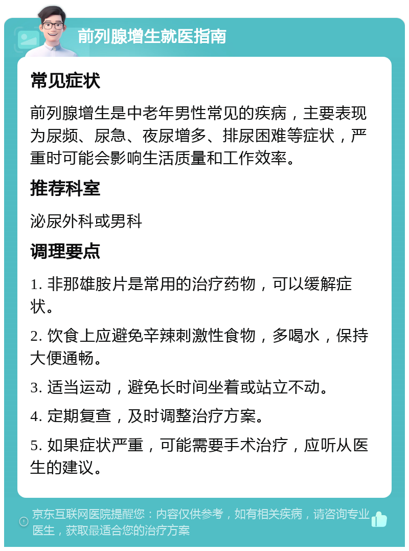 前列腺增生就医指南 常见症状 前列腺增生是中老年男性常见的疾病，主要表现为尿频、尿急、夜尿增多、排尿困难等症状，严重时可能会影响生活质量和工作效率。 推荐科室 泌尿外科或男科 调理要点 1. 非那雄胺片是常用的治疗药物，可以缓解症状。 2. 饮食上应避免辛辣刺激性食物，多喝水，保持大便通畅。 3. 适当运动，避免长时间坐着或站立不动。 4. 定期复查，及时调整治疗方案。 5. 如果症状严重，可能需要手术治疗，应听从医生的建议。