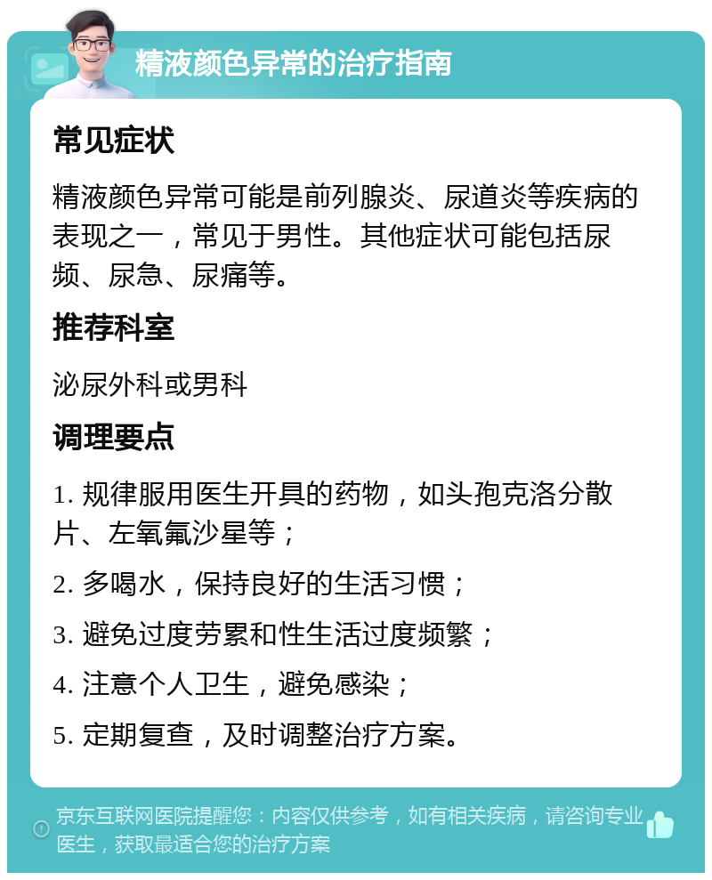 精液颜色异常的治疗指南 常见症状 精液颜色异常可能是前列腺炎、尿道炎等疾病的表现之一，常见于男性。其他症状可能包括尿频、尿急、尿痛等。 推荐科室 泌尿外科或男科 调理要点 1. 规律服用医生开具的药物，如头孢克洛分散片、左氧氟沙星等； 2. 多喝水，保持良好的生活习惯； 3. 避免过度劳累和性生活过度频繁； 4. 注意个人卫生，避免感染； 5. 定期复查，及时调整治疗方案。