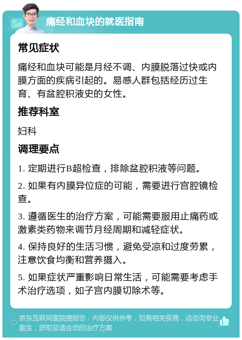 痛经和血块的就医指南 常见症状 痛经和血块可能是月经不调、内膜脱落过快或内膜方面的疾病引起的。易感人群包括经历过生育、有盆腔积液史的女性。 推荐科室 妇科 调理要点 1. 定期进行B超检查，排除盆腔积液等问题。 2. 如果有内膜异位症的可能，需要进行宫腔镜检查。 3. 遵循医生的治疗方案，可能需要服用止痛药或激素类药物来调节月经周期和减轻症状。 4. 保持良好的生活习惯，避免受凉和过度劳累，注意饮食均衡和营养摄入。 5. 如果症状严重影响日常生活，可能需要考虑手术治疗选项，如子宫内膜切除术等。