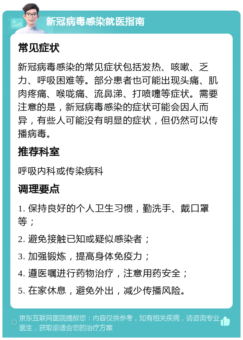 新冠病毒感染就医指南 常见症状 新冠病毒感染的常见症状包括发热、咳嗽、乏力、呼吸困难等。部分患者也可能出现头痛、肌肉疼痛、喉咙痛、流鼻涕、打喷嚏等症状。需要注意的是，新冠病毒感染的症状可能会因人而异，有些人可能没有明显的症状，但仍然可以传播病毒。 推荐科室 呼吸内科或传染病科 调理要点 1. 保持良好的个人卫生习惯，勤洗手、戴口罩等； 2. 避免接触已知或疑似感染者； 3. 加强锻炼，提高身体免疫力； 4. 遵医嘱进行药物治疗，注意用药安全； 5. 在家休息，避免外出，减少传播风险。