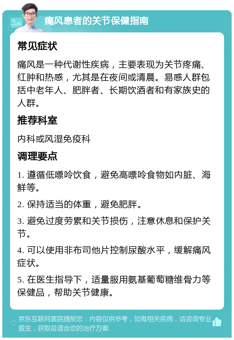 痛风患者的关节保健指南 常见症状 痛风是一种代谢性疾病，主要表现为关节疼痛、红肿和热感，尤其是在夜间或清晨。易感人群包括中老年人、肥胖者、长期饮酒者和有家族史的人群。 推荐科室 内科或风湿免疫科 调理要点 1. 遵循低嘌呤饮食，避免高嘌呤食物如内脏、海鲜等。 2. 保持适当的体重，避免肥胖。 3. 避免过度劳累和关节损伤，注意休息和保护关节。 4. 可以使用非布司他片控制尿酸水平，缓解痛风症状。 5. 在医生指导下，适量服用氨基葡萄糖维骨力等保健品，帮助关节健康。