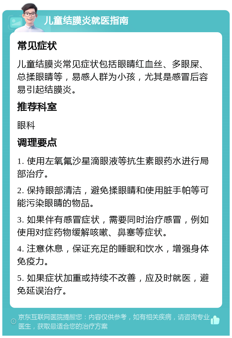 儿童结膜炎就医指南 常见症状 儿童结膜炎常见症状包括眼睛红血丝、多眼屎、总揉眼睛等，易感人群为小孩，尤其是感冒后容易引起结膜炎。 推荐科室 眼科 调理要点 1. 使用左氧氟沙星滴眼液等抗生素眼药水进行局部治疗。 2. 保持眼部清洁，避免揉眼睛和使用脏手帕等可能污染眼睛的物品。 3. 如果伴有感冒症状，需要同时治疗感冒，例如使用对症药物缓解咳嗽、鼻塞等症状。 4. 注意休息，保证充足的睡眠和饮水，增强身体免疫力。 5. 如果症状加重或持续不改善，应及时就医，避免延误治疗。