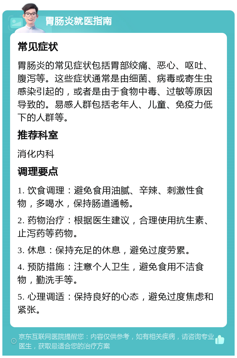 胃肠炎就医指南 常见症状 胃肠炎的常见症状包括胃部绞痛、恶心、呕吐、腹泻等。这些症状通常是由细菌、病毒或寄生虫感染引起的，或者是由于食物中毒、过敏等原因导致的。易感人群包括老年人、儿童、免疫力低下的人群等。 推荐科室 消化内科 调理要点 1. 饮食调理：避免食用油腻、辛辣、刺激性食物，多喝水，保持肠道通畅。 2. 药物治疗：根据医生建议，合理使用抗生素、止泻药等药物。 3. 休息：保持充足的休息，避免过度劳累。 4. 预防措施：注意个人卫生，避免食用不洁食物，勤洗手等。 5. 心理调适：保持良好的心态，避免过度焦虑和紧张。