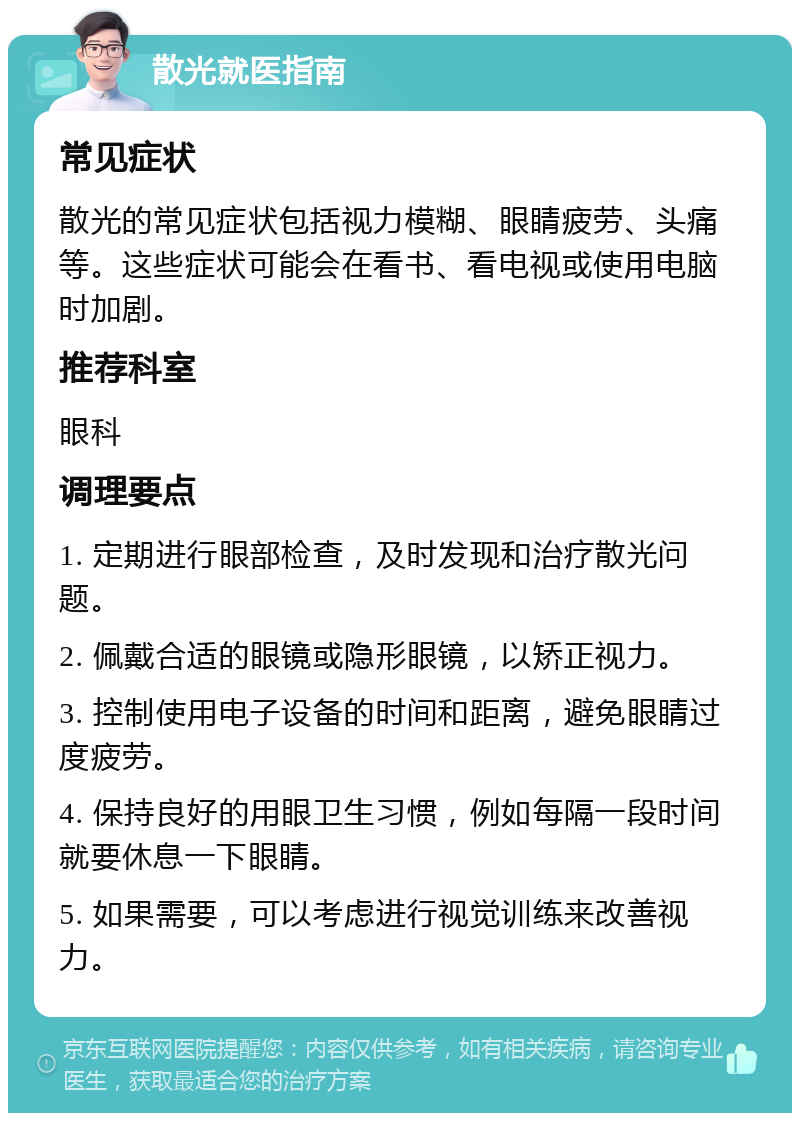 散光就医指南 常见症状 散光的常见症状包括视力模糊、眼睛疲劳、头痛等。这些症状可能会在看书、看电视或使用电脑时加剧。 推荐科室 眼科 调理要点 1. 定期进行眼部检查，及时发现和治疗散光问题。 2. 佩戴合适的眼镜或隐形眼镜，以矫正视力。 3. 控制使用电子设备的时间和距离，避免眼睛过度疲劳。 4. 保持良好的用眼卫生习惯，例如每隔一段时间就要休息一下眼睛。 5. 如果需要，可以考虑进行视觉训练来改善视力。