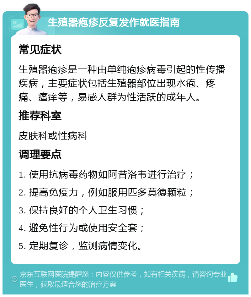 生殖器疱疹反复发作就医指南 常见症状 生殖器疱疹是一种由单纯疱疹病毒引起的性传播疾病，主要症状包括生殖器部位出现水疱、疼痛、瘙痒等，易感人群为性活跃的成年人。 推荐科室 皮肤科或性病科 调理要点 1. 使用抗病毒药物如阿昔洛韦进行治疗； 2. 提高免疫力，例如服用匹多莫德颗粒； 3. 保持良好的个人卫生习惯； 4. 避免性行为或使用安全套； 5. 定期复诊，监测病情变化。