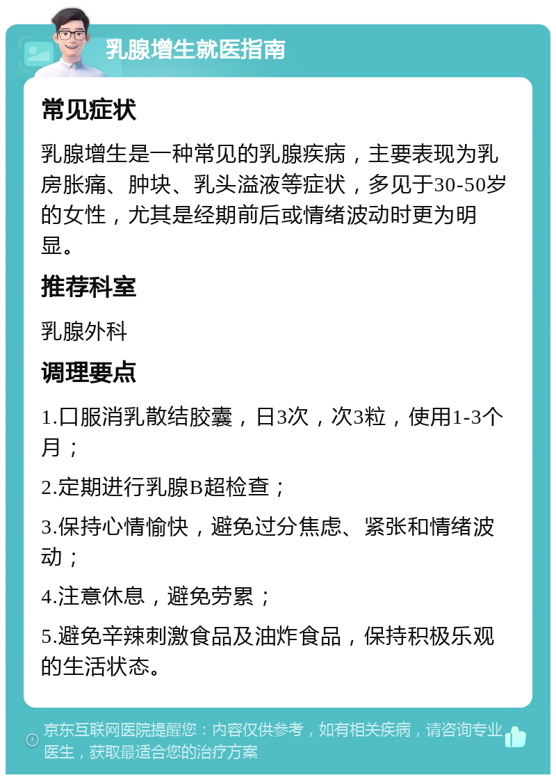 乳腺增生就医指南 常见症状 乳腺增生是一种常见的乳腺疾病，主要表现为乳房胀痛、肿块、乳头溢液等症状，多见于30-50岁的女性，尤其是经期前后或情绪波动时更为明显。 推荐科室 乳腺外科 调理要点 1.口服消乳散结胶囊，日3次，次3粒，使用1-3个月； 2.定期进行乳腺B超检查； 3.保持心情愉快，避免过分焦虑、紧张和情绪波动； 4.注意休息，避免劳累； 5.避免辛辣刺激食品及油炸食品，保持积极乐观的生活状态。