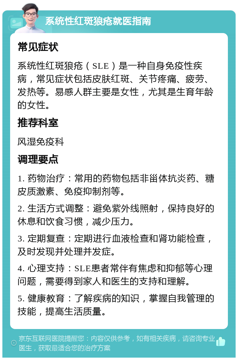 系统性红斑狼疮就医指南 常见症状 系统性红斑狼疮（SLE）是一种自身免疫性疾病，常见症状包括皮肤红斑、关节疼痛、疲劳、发热等。易感人群主要是女性，尤其是生育年龄的女性。 推荐科室 风湿免疫科 调理要点 1. 药物治疗：常用的药物包括非甾体抗炎药、糖皮质激素、免疫抑制剂等。 2. 生活方式调整：避免紫外线照射，保持良好的休息和饮食习惯，减少压力。 3. 定期复查：定期进行血液检查和肾功能检查，及时发现并处理并发症。 4. 心理支持：SLE患者常伴有焦虑和抑郁等心理问题，需要得到家人和医生的支持和理解。 5. 健康教育：了解疾病的知识，掌握自我管理的技能，提高生活质量。