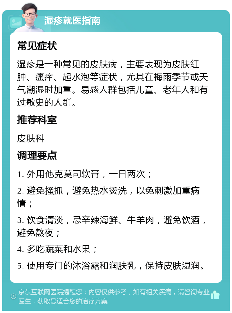 湿疹就医指南 常见症状 湿疹是一种常见的皮肤病，主要表现为皮肤红肿、瘙痒、起水泡等症状，尤其在梅雨季节或天气潮湿时加重。易感人群包括儿童、老年人和有过敏史的人群。 推荐科室 皮肤科 调理要点 1. 外用他克莫司软膏，一日两次； 2. 避免搔抓，避免热水烫洗，以免刺激加重病情； 3. 饮食清淡，忌辛辣海鲜、牛羊肉，避免饮酒，避免熬夜； 4. 多吃蔬菜和水果； 5. 使用专门的沐浴露和润肤乳，保持皮肤湿润。