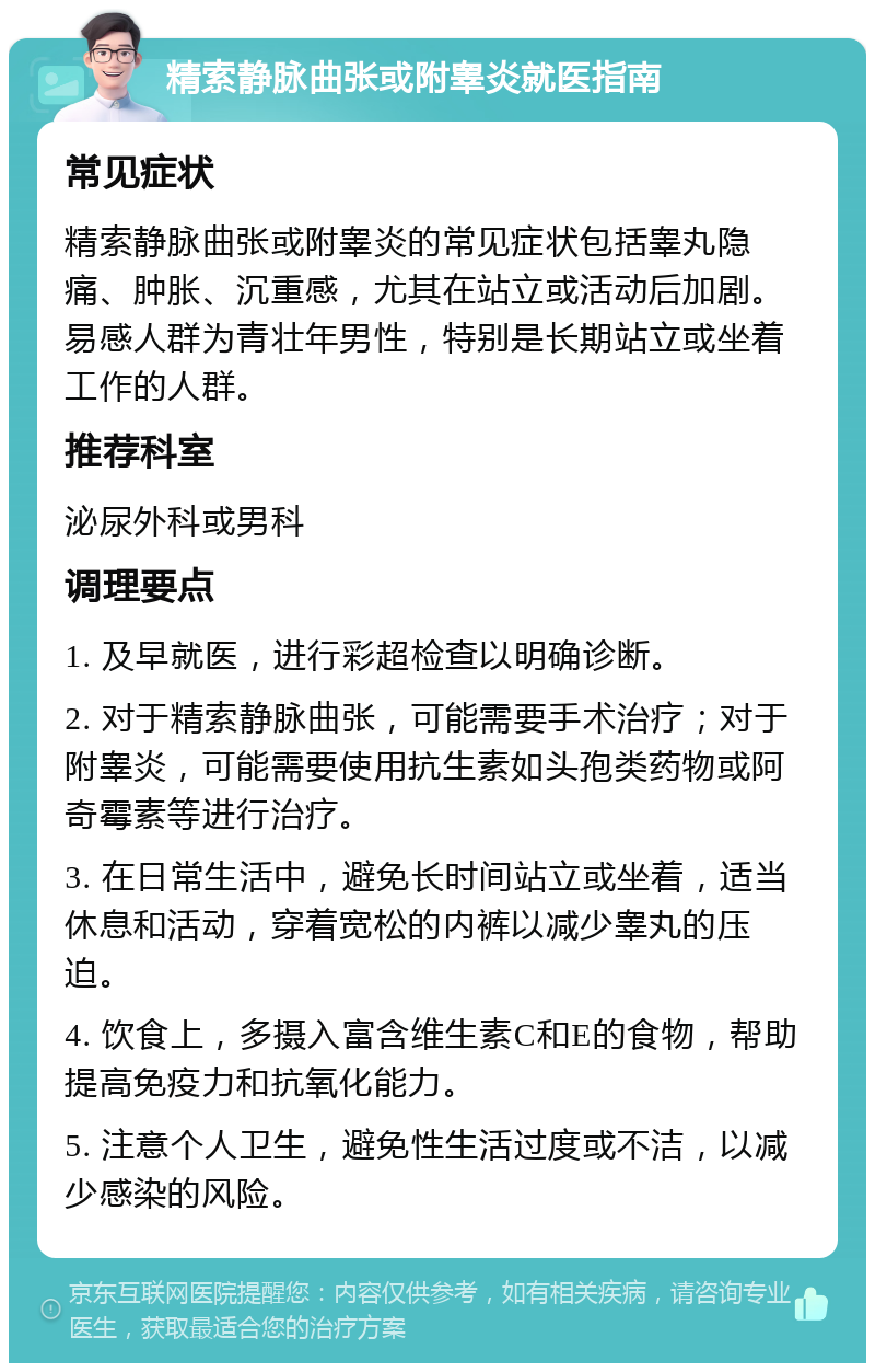 精索静脉曲张或附睾炎就医指南 常见症状 精索静脉曲张或附睾炎的常见症状包括睾丸隐痛、肿胀、沉重感，尤其在站立或活动后加剧。易感人群为青壮年男性，特别是长期站立或坐着工作的人群。 推荐科室 泌尿外科或男科 调理要点 1. 及早就医，进行彩超检查以明确诊断。 2. 对于精索静脉曲张，可能需要手术治疗；对于附睾炎，可能需要使用抗生素如头孢类药物或阿奇霉素等进行治疗。 3. 在日常生活中，避免长时间站立或坐着，适当休息和活动，穿着宽松的内裤以减少睾丸的压迫。 4. 饮食上，多摄入富含维生素C和E的食物，帮助提高免疫力和抗氧化能力。 5. 注意个人卫生，避免性生活过度或不洁，以减少感染的风险。