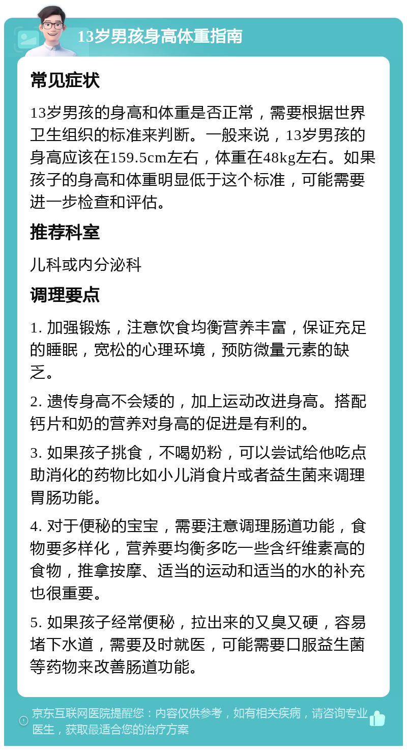 13岁男孩身高体重指南 常见症状 13岁男孩的身高和体重是否正常，需要根据世界卫生组织的标准来判断。一般来说，13岁男孩的身高应该在159.5cm左右，体重在48kg左右。如果孩子的身高和体重明显低于这个标准，可能需要进一步检查和评估。 推荐科室 儿科或内分泌科 调理要点 1. 加强锻炼，注意饮食均衡营养丰富，保证充足的睡眠，宽松的心理环境，预防微量元素的缺乏。 2. 遗传身高不会矮的，加上运动改进身高。搭配钙片和奶的营养对身高的促进是有利的。 3. 如果孩子挑食，不喝奶粉，可以尝试给他吃点助消化的药物比如小儿消食片或者益生菌来调理胃肠功能。 4. 对于便秘的宝宝，需要注意调理肠道功能，食物要多样化，营养要均衡多吃一些含纤维素高的食物，推拿按摩、适当的运动和适当的水的补充也很重要。 5. 如果孩子经常便秘，拉出来的又臭又硬，容易堵下水道，需要及时就医，可能需要口服益生菌等药物来改善肠道功能。