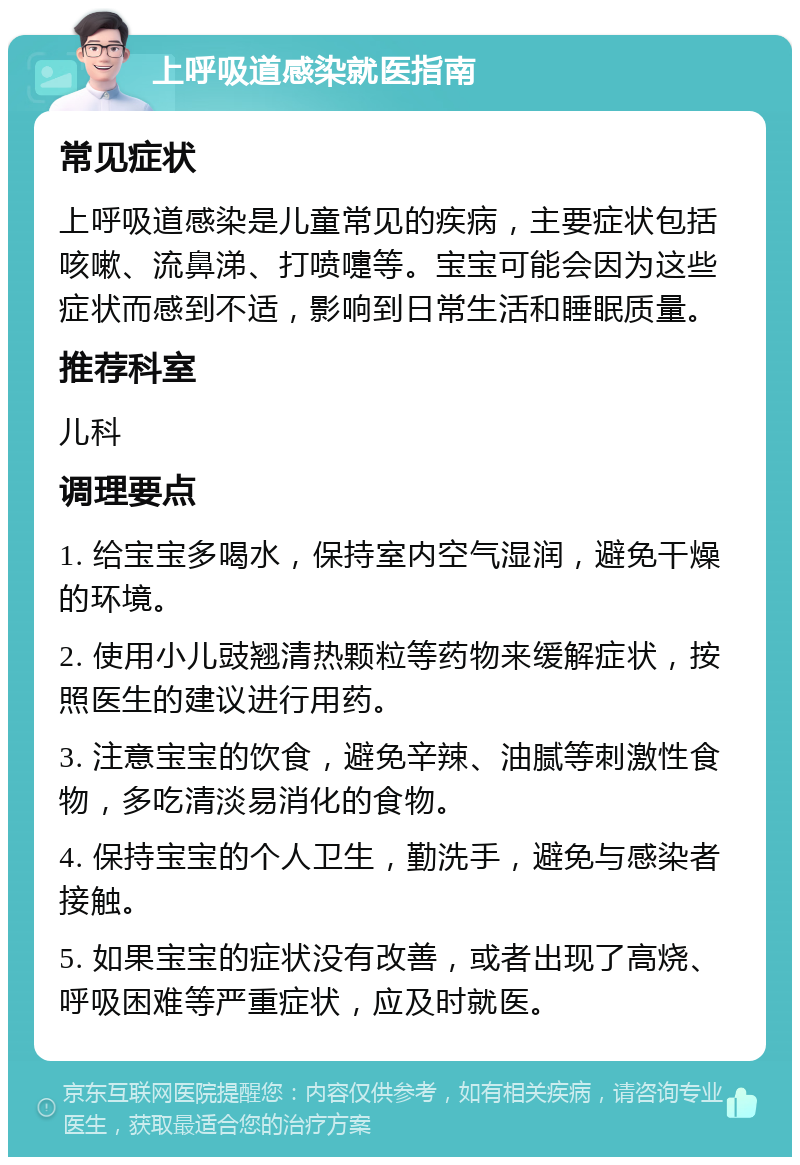 上呼吸道感染就医指南 常见症状 上呼吸道感染是儿童常见的疾病，主要症状包括咳嗽、流鼻涕、打喷嚏等。宝宝可能会因为这些症状而感到不适，影响到日常生活和睡眠质量。 推荐科室 儿科 调理要点 1. 给宝宝多喝水，保持室内空气湿润，避免干燥的环境。 2. 使用小儿豉翘清热颗粒等药物来缓解症状，按照医生的建议进行用药。 3. 注意宝宝的饮食，避免辛辣、油腻等刺激性食物，多吃清淡易消化的食物。 4. 保持宝宝的个人卫生，勤洗手，避免与感染者接触。 5. 如果宝宝的症状没有改善，或者出现了高烧、呼吸困难等严重症状，应及时就医。