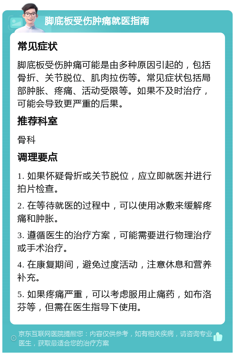 脚底板受伤肿痛就医指南 常见症状 脚底板受伤肿痛可能是由多种原因引起的，包括骨折、关节脱位、肌肉拉伤等。常见症状包括局部肿胀、疼痛、活动受限等。如果不及时治疗，可能会导致更严重的后果。 推荐科室 骨科 调理要点 1. 如果怀疑骨折或关节脱位，应立即就医并进行拍片检查。 2. 在等待就医的过程中，可以使用冰敷来缓解疼痛和肿胀。 3. 遵循医生的治疗方案，可能需要进行物理治疗或手术治疗。 4. 在康复期间，避免过度活动，注意休息和营养补充。 5. 如果疼痛严重，可以考虑服用止痛药，如布洛芬等，但需在医生指导下使用。