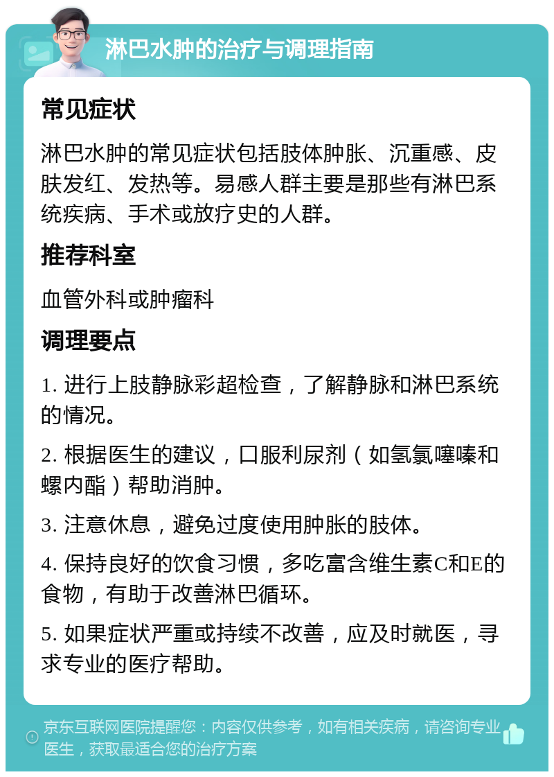 淋巴水肿的治疗与调理指南 常见症状 淋巴水肿的常见症状包括肢体肿胀、沉重感、皮肤发红、发热等。易感人群主要是那些有淋巴系统疾病、手术或放疗史的人群。 推荐科室 血管外科或肿瘤科 调理要点 1. 进行上肢静脉彩超检查，了解静脉和淋巴系统的情况。 2. 根据医生的建议，口服利尿剂（如氢氯噻嗪和螺内酯）帮助消肿。 3. 注意休息，避免过度使用肿胀的肢体。 4. 保持良好的饮食习惯，多吃富含维生素C和E的食物，有助于改善淋巴循环。 5. 如果症状严重或持续不改善，应及时就医，寻求专业的医疗帮助。