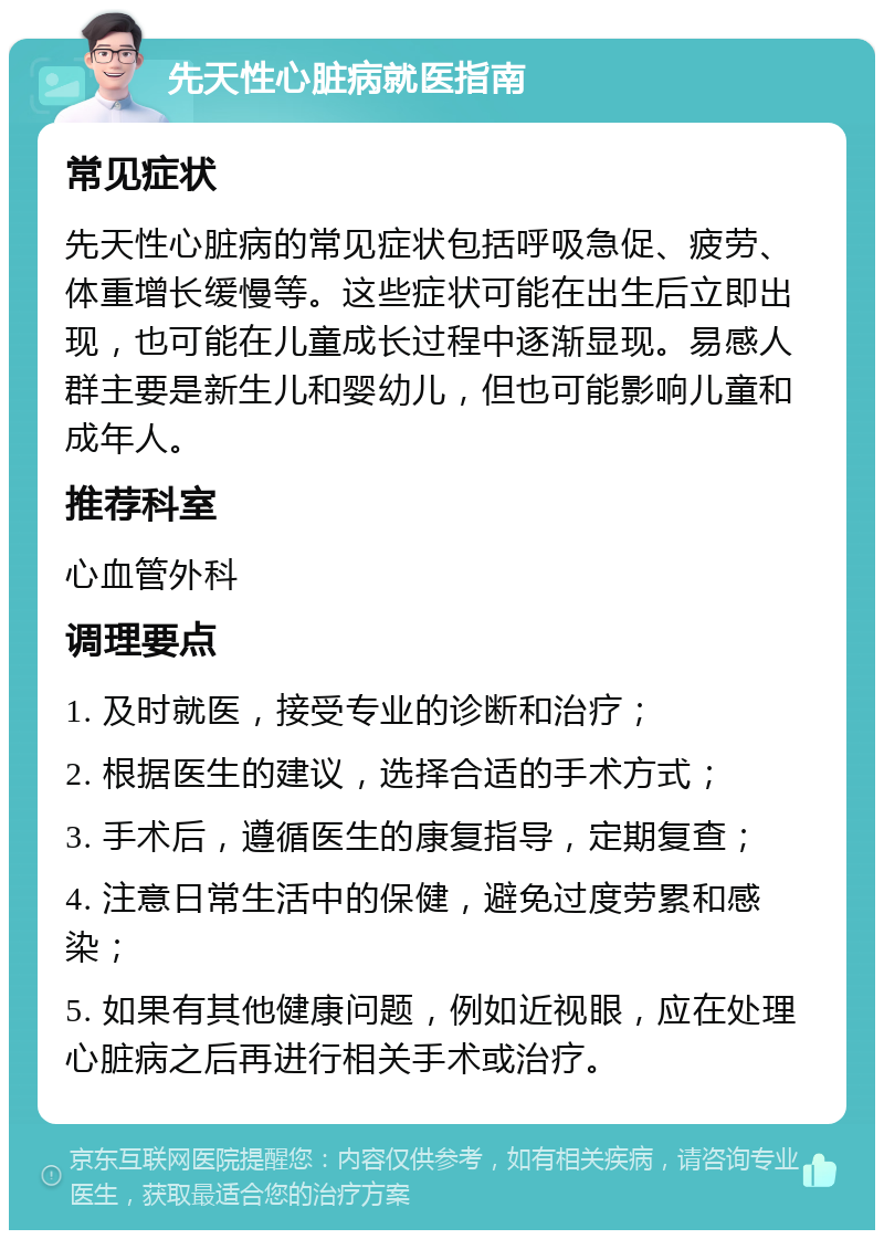 先天性心脏病就医指南 常见症状 先天性心脏病的常见症状包括呼吸急促、疲劳、体重增长缓慢等。这些症状可能在出生后立即出现，也可能在儿童成长过程中逐渐显现。易感人群主要是新生儿和婴幼儿，但也可能影响儿童和成年人。 推荐科室 心血管外科 调理要点 1. 及时就医，接受专业的诊断和治疗； 2. 根据医生的建议，选择合适的手术方式； 3. 手术后，遵循医生的康复指导，定期复查； 4. 注意日常生活中的保健，避免过度劳累和感染； 5. 如果有其他健康问题，例如近视眼，应在处理心脏病之后再进行相关手术或治疗。