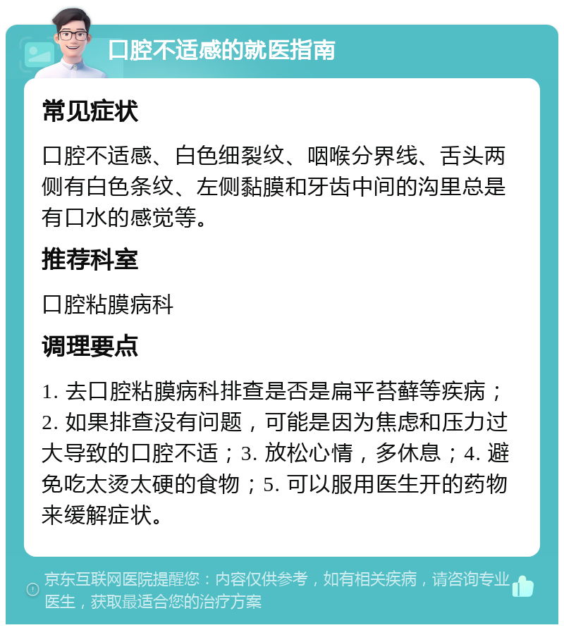 口腔不适感的就医指南 常见症状 口腔不适感、白色细裂纹、咽喉分界线、舌头两侧有白色条纹、左侧黏膜和牙齿中间的沟里总是有口水的感觉等。 推荐科室 口腔粘膜病科 调理要点 1. 去口腔粘膜病科排查是否是扁平苔藓等疾病；2. 如果排查没有问题，可能是因为焦虑和压力过大导致的口腔不适；3. 放松心情，多休息；4. 避免吃太烫太硬的食物；5. 可以服用医生开的药物来缓解症状。