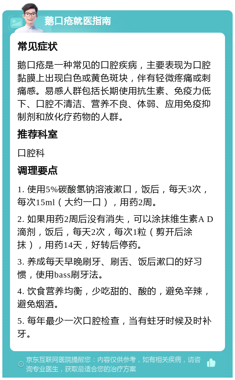 鹅口疮就医指南 常见症状 鹅口疮是一种常见的口腔疾病，主要表现为口腔黏膜上出现白色或黄色斑块，伴有轻微疼痛或刺痛感。易感人群包括长期使用抗生素、免疫力低下、口腔不清洁、营养不良、体弱、应用免疫抑制剂和放化疗药物的人群。 推荐科室 口腔科 调理要点 1. 使用5%碳酸氢钠溶液漱口，饭后，每天3次，每次15ml（大约一口），用药2周。 2. 如果用药2周后没有消失，可以涂抹维生素A D滴剂，饭后，每天2次，每次1粒（剪开后涂抹），用药14天，好转后停药。 3. 养成每天早晚刷牙、刷舌、饭后漱口的好习惯，使用bass刷牙法。 4. 饮食营养均衡，少吃甜的、酸的，避免辛辣，避免烟酒。 5. 每年最少一次口腔检查，当有蛀牙时候及时补牙。