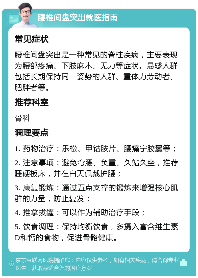 腰椎间盘突出就医指南 常见症状 腰椎间盘突出是一种常见的脊柱疾病，主要表现为腰部疼痛、下肢麻木、无力等症状。易感人群包括长期保持同一姿势的人群、重体力劳动者、肥胖者等。 推荐科室 骨科 调理要点 1. 药物治疗：乐松、甲钴胺片、腰痛宁胶囊等； 2. 注意事项：避免弯腰、负重、久站久坐，推荐睡硬板床，并在白天佩戴护腰； 3. 康复锻炼：通过五点支撑的锻炼来增强核心肌群的力量，防止复发； 4. 推拿拔罐：可以作为辅助治疗手段； 5. 饮食调理：保持均衡饮食，多摄入富含维生素D和钙的食物，促进骨骼健康。