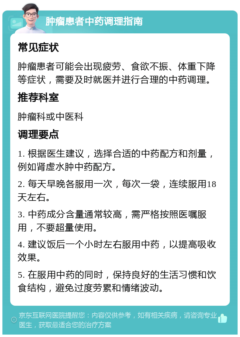 肿瘤患者中药调理指南 常见症状 肿瘤患者可能会出现疲劳、食欲不振、体重下降等症状，需要及时就医并进行合理的中药调理。 推荐科室 肿瘤科或中医科 调理要点 1. 根据医生建议，选择合适的中药配方和剂量，例如肾虚水肿中药配方。 2. 每天早晚各服用一次，每次一袋，连续服用18天左右。 3. 中药成分含量通常较高，需严格按照医嘱服用，不要超量使用。 4. 建议饭后一个小时左右服用中药，以提高吸收效果。 5. 在服用中药的同时，保持良好的生活习惯和饮食结构，避免过度劳累和情绪波动。