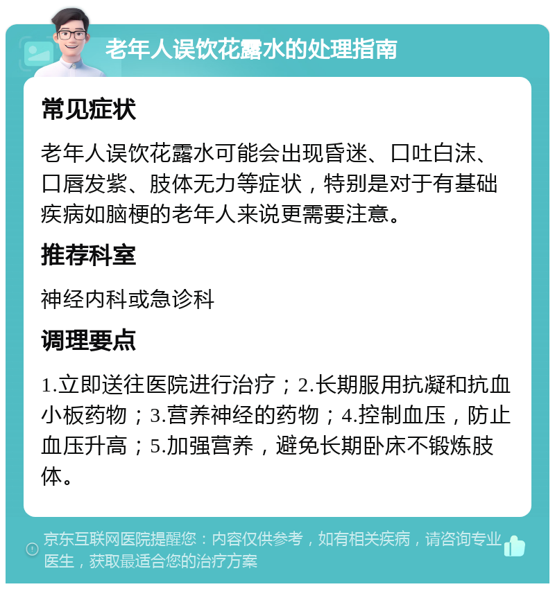 老年人误饮花露水的处理指南 常见症状 老年人误饮花露水可能会出现昏迷、口吐白沫、口唇发紫、肢体无力等症状，特别是对于有基础疾病如脑梗的老年人来说更需要注意。 推荐科室 神经内科或急诊科 调理要点 1.立即送往医院进行治疗；2.长期服用抗凝和抗血小板药物；3.营养神经的药物；4.控制血压，防止血压升高；5.加强营养，避免长期卧床不锻炼肢体。