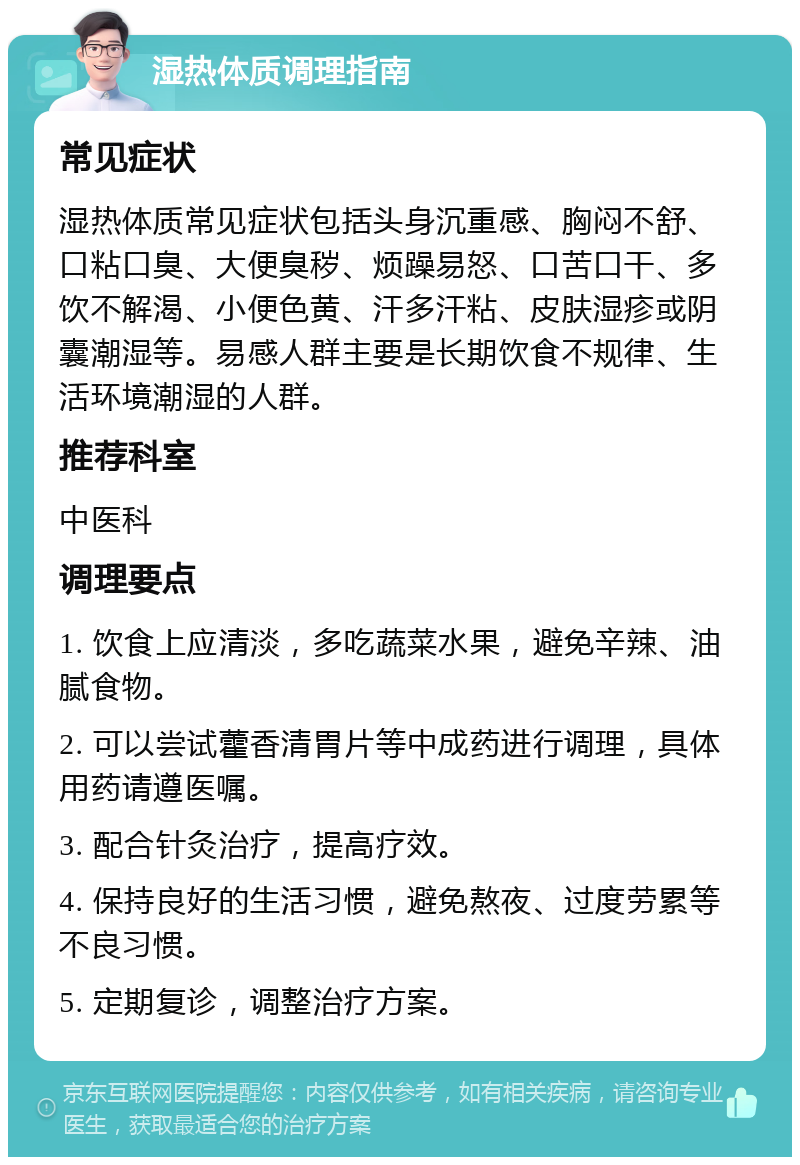 湿热体质调理指南 常见症状 湿热体质常见症状包括头身沉重感、胸闷不舒、口粘口臭、大便臭秽、烦躁易怒、口苦口干、多饮不解渴、小便色黄、汗多汗粘、皮肤湿疹或阴囊潮湿等。易感人群主要是长期饮食不规律、生活环境潮湿的人群。 推荐科室 中医科 调理要点 1. 饮食上应清淡，多吃蔬菜水果，避免辛辣、油腻食物。 2. 可以尝试藿香清胃片等中成药进行调理，具体用药请遵医嘱。 3. 配合针灸治疗，提高疗效。 4. 保持良好的生活习惯，避免熬夜、过度劳累等不良习惯。 5. 定期复诊，调整治疗方案。