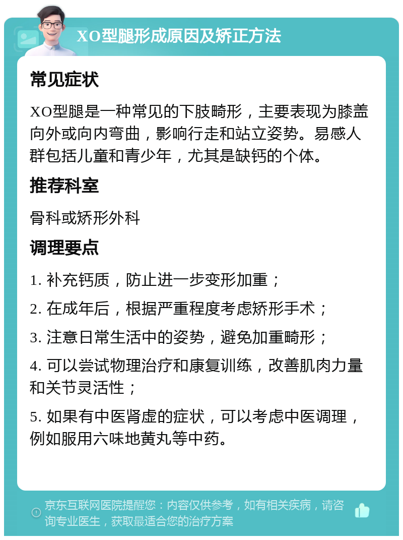 XO型腿形成原因及矫正方法 常见症状 XO型腿是一种常见的下肢畸形，主要表现为膝盖向外或向内弯曲，影响行走和站立姿势。易感人群包括儿童和青少年，尤其是缺钙的个体。 推荐科室 骨科或矫形外科 调理要点 1. 补充钙质，防止进一步变形加重； 2. 在成年后，根据严重程度考虑矫形手术； 3. 注意日常生活中的姿势，避免加重畸形； 4. 可以尝试物理治疗和康复训练，改善肌肉力量和关节灵活性； 5. 如果有中医肾虚的症状，可以考虑中医调理，例如服用六味地黄丸等中药。