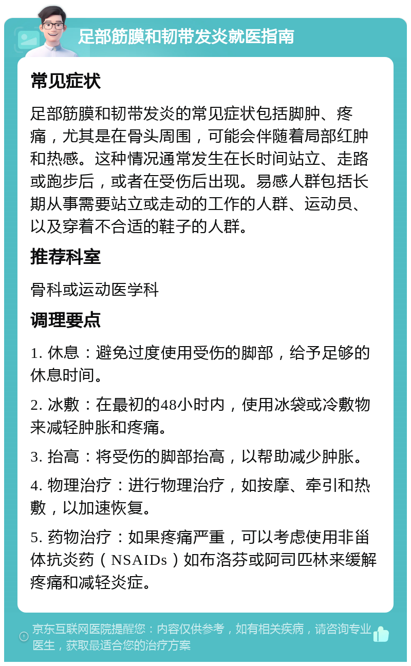 足部筋膜和韧带发炎就医指南 常见症状 足部筋膜和韧带发炎的常见症状包括脚肿、疼痛，尤其是在骨头周围，可能会伴随着局部红肿和热感。这种情况通常发生在长时间站立、走路或跑步后，或者在受伤后出现。易感人群包括长期从事需要站立或走动的工作的人群、运动员、以及穿着不合适的鞋子的人群。 推荐科室 骨科或运动医学科 调理要点 1. 休息：避免过度使用受伤的脚部，给予足够的休息时间。 2. 冰敷：在最初的48小时内，使用冰袋或冷敷物来减轻肿胀和疼痛。 3. 抬高：将受伤的脚部抬高，以帮助减少肿胀。 4. 物理治疗：进行物理治疗，如按摩、牵引和热敷，以加速恢复。 5. 药物治疗：如果疼痛严重，可以考虑使用非甾体抗炎药（NSAIDs）如布洛芬或阿司匹林来缓解疼痛和减轻炎症。