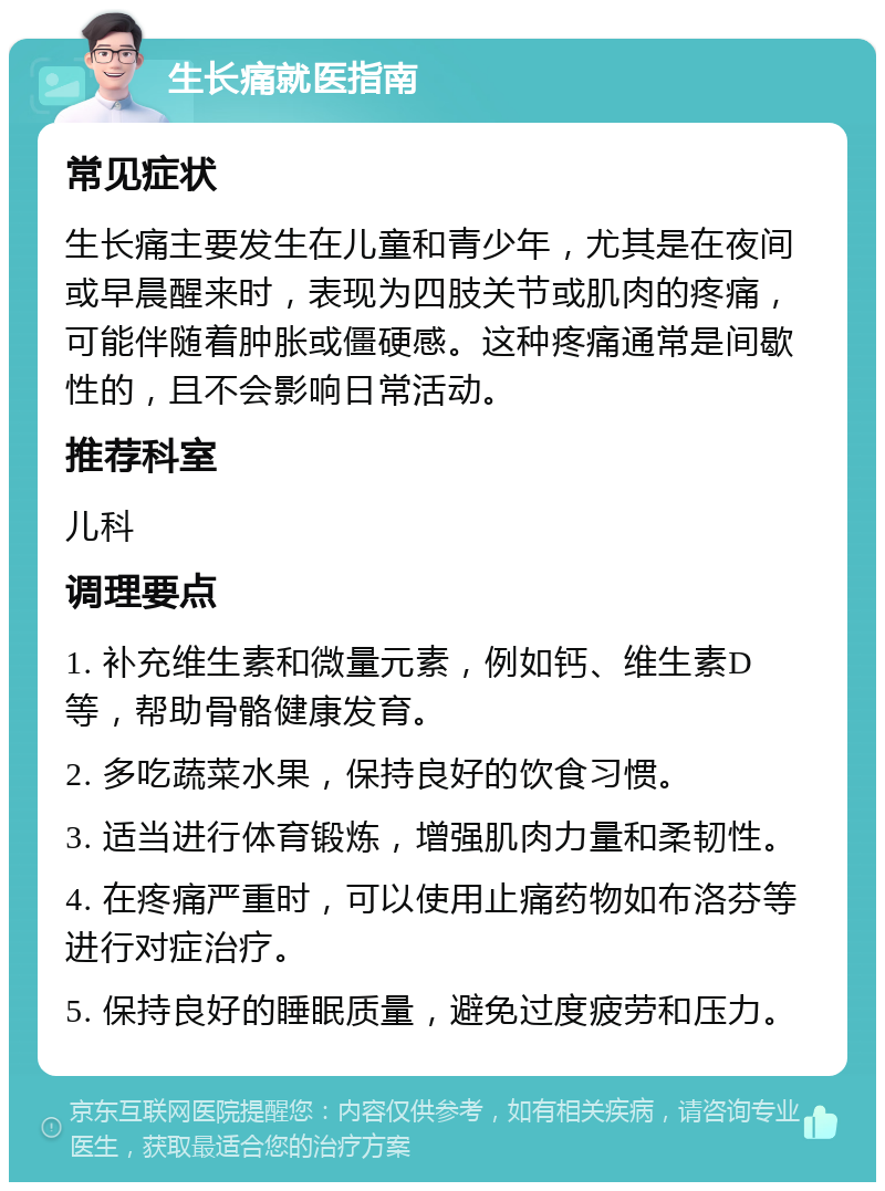 生长痛就医指南 常见症状 生长痛主要发生在儿童和青少年，尤其是在夜间或早晨醒来时，表现为四肢关节或肌肉的疼痛，可能伴随着肿胀或僵硬感。这种疼痛通常是间歇性的，且不会影响日常活动。 推荐科室 儿科 调理要点 1. 补充维生素和微量元素，例如钙、维生素D等，帮助骨骼健康发育。 2. 多吃蔬菜水果，保持良好的饮食习惯。 3. 适当进行体育锻炼，增强肌肉力量和柔韧性。 4. 在疼痛严重时，可以使用止痛药物如布洛芬等进行对症治疗。 5. 保持良好的睡眠质量，避免过度疲劳和压力。