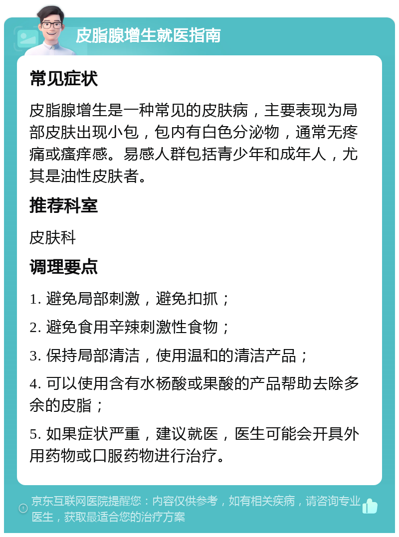 皮脂腺增生就医指南 常见症状 皮脂腺增生是一种常见的皮肤病，主要表现为局部皮肤出现小包，包内有白色分泌物，通常无疼痛或瘙痒感。易感人群包括青少年和成年人，尤其是油性皮肤者。 推荐科室 皮肤科 调理要点 1. 避免局部刺激，避免扣抓； 2. 避免食用辛辣刺激性食物； 3. 保持局部清洁，使用温和的清洁产品； 4. 可以使用含有水杨酸或果酸的产品帮助去除多余的皮脂； 5. 如果症状严重，建议就医，医生可能会开具外用药物或口服药物进行治疗。