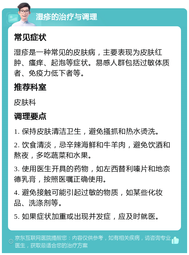 湿疹的治疗与调理 常见症状 湿疹是一种常见的皮肤病，主要表现为皮肤红肿、瘙痒、起泡等症状。易感人群包括过敏体质者、免疫力低下者等。 推荐科室 皮肤科 调理要点 1. 保持皮肤清洁卫生，避免搔抓和热水烫洗。 2. 饮食清淡，忌辛辣海鲜和牛羊肉，避免饮酒和熬夜，多吃蔬菜和水果。 3. 使用医生开具的药物，如左西替利嗪片和地奈德乳膏，按照医嘱正确使用。 4. 避免接触可能引起过敏的物质，如某些化妆品、洗涤剂等。 5. 如果症状加重或出现并发症，应及时就医。