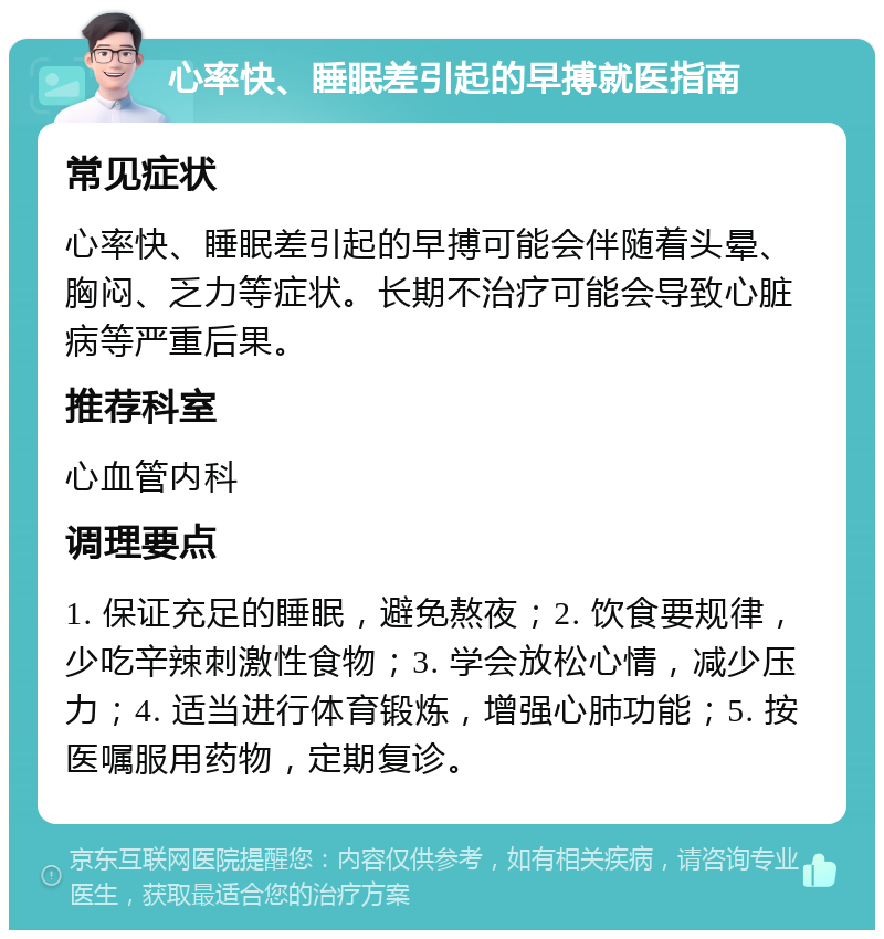 心率快、睡眠差引起的早搏就医指南 常见症状 心率快、睡眠差引起的早搏可能会伴随着头晕、胸闷、乏力等症状。长期不治疗可能会导致心脏病等严重后果。 推荐科室 心血管内科 调理要点 1. 保证充足的睡眠，避免熬夜；2. 饮食要规律，少吃辛辣刺激性食物；3. 学会放松心情，减少压力；4. 适当进行体育锻炼，增强心肺功能；5. 按医嘱服用药物，定期复诊。