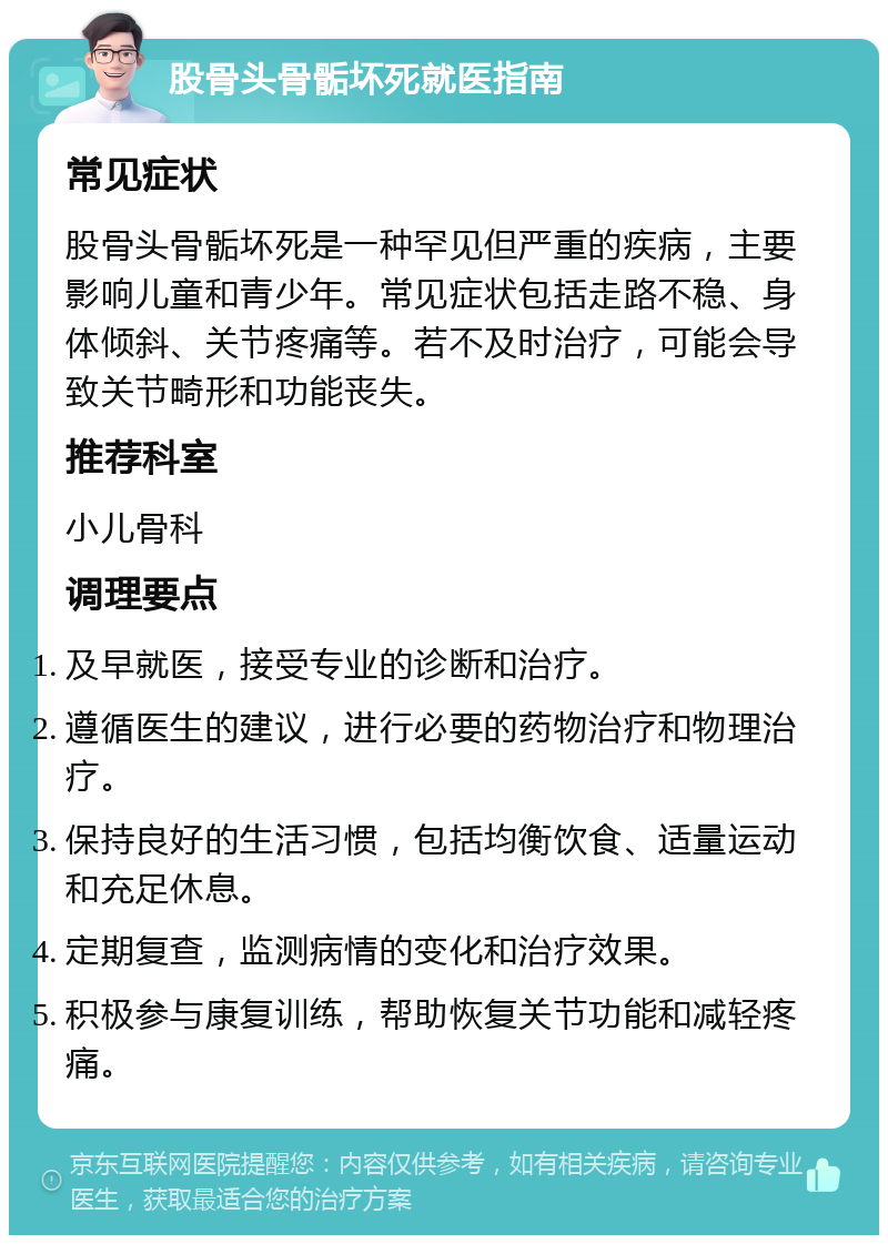 股骨头骨骺坏死就医指南 常见症状 股骨头骨骺坏死是一种罕见但严重的疾病，主要影响儿童和青少年。常见症状包括走路不稳、身体倾斜、关节疼痛等。若不及时治疗，可能会导致关节畸形和功能丧失。 推荐科室 小儿骨科 调理要点 及早就医，接受专业的诊断和治疗。 遵循医生的建议，进行必要的药物治疗和物理治疗。 保持良好的生活习惯，包括均衡饮食、适量运动和充足休息。 定期复查，监测病情的变化和治疗效果。 积极参与康复训练，帮助恢复关节功能和减轻疼痛。