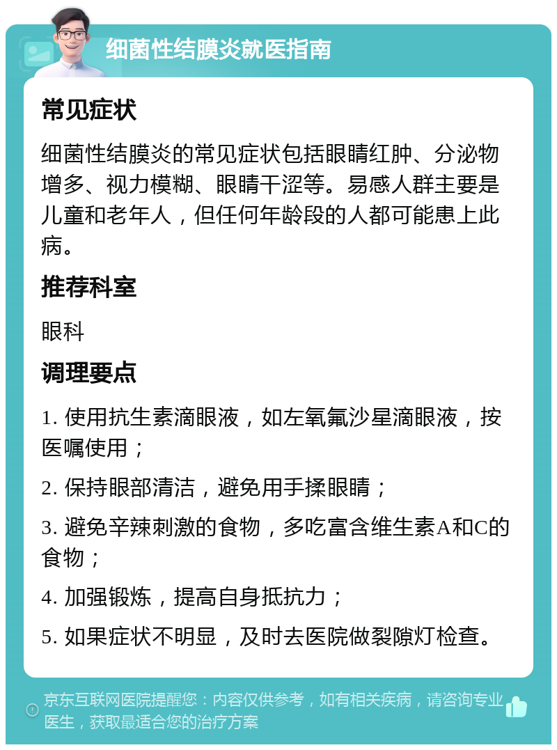 细菌性结膜炎就医指南 常见症状 细菌性结膜炎的常见症状包括眼睛红肿、分泌物增多、视力模糊、眼睛干涩等。易感人群主要是儿童和老年人，但任何年龄段的人都可能患上此病。 推荐科室 眼科 调理要点 1. 使用抗生素滴眼液，如左氧氟沙星滴眼液，按医嘱使用； 2. 保持眼部清洁，避免用手揉眼睛； 3. 避免辛辣刺激的食物，多吃富含维生素A和C的食物； 4. 加强锻炼，提高自身抵抗力； 5. 如果症状不明显，及时去医院做裂隙灯检查。