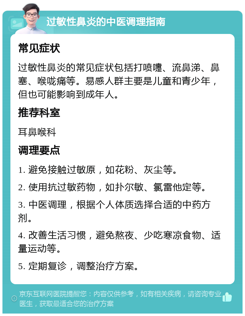 过敏性鼻炎的中医调理指南 常见症状 过敏性鼻炎的常见症状包括打喷嚏、流鼻涕、鼻塞、喉咙痛等。易感人群主要是儿童和青少年，但也可能影响到成年人。 推荐科室 耳鼻喉科 调理要点 1. 避免接触过敏原，如花粉、灰尘等。 2. 使用抗过敏药物，如扑尔敏、氯雷他定等。 3. 中医调理，根据个人体质选择合适的中药方剂。 4. 改善生活习惯，避免熬夜、少吃寒凉食物、适量运动等。 5. 定期复诊，调整治疗方案。