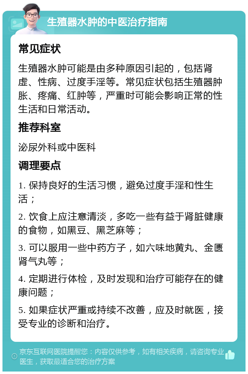 生殖器水肿的中医治疗指南 常见症状 生殖器水肿可能是由多种原因引起的，包括肾虚、性病、过度手淫等。常见症状包括生殖器肿胀、疼痛、红肿等，严重时可能会影响正常的性生活和日常活动。 推荐科室 泌尿外科或中医科 调理要点 1. 保持良好的生活习惯，避免过度手淫和性生活； 2. 饮食上应注意清淡，多吃一些有益于肾脏健康的食物，如黑豆、黑芝麻等； 3. 可以服用一些中药方子，如六味地黄丸、金匮肾气丸等； 4. 定期进行体检，及时发现和治疗可能存在的健康问题； 5. 如果症状严重或持续不改善，应及时就医，接受专业的诊断和治疗。