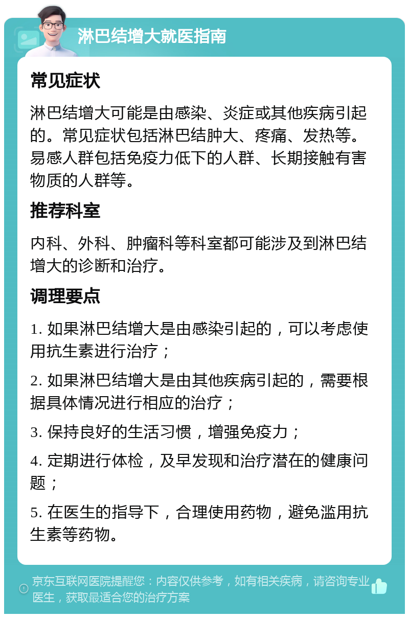 淋巴结增大就医指南 常见症状 淋巴结增大可能是由感染、炎症或其他疾病引起的。常见症状包括淋巴结肿大、疼痛、发热等。易感人群包括免疫力低下的人群、长期接触有害物质的人群等。 推荐科室 内科、外科、肿瘤科等科室都可能涉及到淋巴结增大的诊断和治疗。 调理要点 1. 如果淋巴结增大是由感染引起的，可以考虑使用抗生素进行治疗； 2. 如果淋巴结增大是由其他疾病引起的，需要根据具体情况进行相应的治疗； 3. 保持良好的生活习惯，增强免疫力； 4. 定期进行体检，及早发现和治疗潜在的健康问题； 5. 在医生的指导下，合理使用药物，避免滥用抗生素等药物。